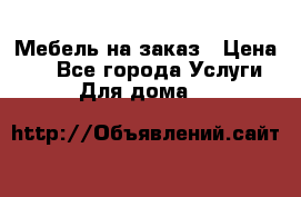 Мебель на заказ › Цена ­ 0 - Все города Услуги » Для дома   